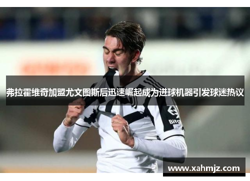 弗拉霍维奇加盟尤文图斯后迅速崛起成为进球机器引发球迷热议 弗拉霍维奇加盟尤文图斯后迅速崛起成为进球机器引发球迷热议
